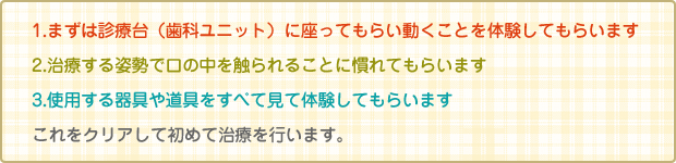 1.まずは椅子に座ることから始めます。椅子が動くことなどを知ってもらいます。2.どういう道具を使用するかを理解してもらいます。3口の中を触れる事に慣れてもらいます。これをクリアして初めて治療を行います。　