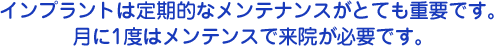 インプラント治療は定期的なメンテナンスがとても重要です。月に1度はメンテンスで来院が必要です。